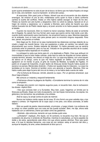 La máscara de Apolo Mary Renault 
97 
quien quería arrebatarme no solo el pan de la boca o la fama que me había forjado a lo largo de mi vida, sino también –tuve la impresión– el alma del cuerpo. 
Al acercarse, Dión pasó junto a Filistos. Advertí que era el encuentro de dos abiertos enemigos. Se miraron el uno al otro, midiéndose como quien lo hace a diario conforme cambia la suerte del conflicto. Hasta un niño habría sabido escoger al mejor de los dos. Filistos se marchó con aire burlón y despectivo; Dión no volvió la cabeza. Aprecié en él un fulgor de victoria y esperanza. Le vi saludar a Dionisio, pero antes de hacerlo sus ojos habían buscado los de Platón desde lejos y al joven arconte no le había pasado inadvertido el detalle. 
Cuando me reconoció, Dión no mostró la menor sorpresa. Debía de estar al corriente de mi llegada. Su saludo fue muy formal, pero supe que quería verme más tarde y por ello, cuando recibí autorización para marcharme, me encaminé hacia su casa. Mientras esperaba en la antesala, tuve un buen rato para pensar pero no encontré ninguna respuesta. Para eso, pensé, era preciso un sofista. 
Dión llegó por fin. Entró en la casa manteniendo las distancias conmigo delante de su criado y luego me mandó llamar. Una vez quedamos a solas, en cambio, me saludó más efusivamente que nunca. Estaba radiante de felicidad. Yo había pensado que se sentiría incómodo ante mi presencia, pero no fue así. Volcado en los grandes asuntos de la ciudad, Dión ni siquiera había reparado en mi actitud. 
Le entregué la carta que tenía para él, y la destinada a Platón. Creo que atribuyó mi incomodidad a que le traía malas noticias, pues leyó la carta de Arquitas sin tomar asiento; cuando terminó, aliviado, me ofreció un trago de vino. La copa era italiana, con unos toques de blanco en el dibujo, como la que me había regalado en Delfos. Los recuerdos se agolparon en mi mente: la grúa, el grito de muerte de Meidias, la batalla de Figalea, mi padre en el papel de Casandra, el gran teatro de Siracusa donde Esquilo había puesto en escena Los persas, Menécrates diciendo: «Todos son iguales bajo la máscara». La copa me temblaba en la mano. Dominé el temblor como uno aprende a hacerlo. Mientras, Dión se había vuelto para dejar la jarra del vino en la mesa y no se había dado cuenta de nada. 
–Por la fortuna de Siracusa –brindó, alzando su copa–. Por un glorioso amanecer, que Zeus haga próspero. 
Me contuve un instante y respondí lentamente: 
–Podríamos ofrecer la plegaria de Hipólito: «Concédeme terminar la carrera de mi vida como la empecé». 
–Escoge otra oración con mejores augurios pues, si recuerdo bien, ésa la rechazaron los dioses –replicó Dión. 
–Veo que conoces bien a tu Eurípides. Muy bien, pues; hagamos un brindis por la Siracusa purificada. Abajo con todo el populacho, con las tropas mercenarias, los espías, los glotones y los borrachos, las prostitutas y los artistas. 
Alcé la copa y la arrojé contra el suelo de mármol. 
Nunca me hubiera creído capaz de tal cosa. El vino formó una gran estrella roja y nos salpicó a ambos. Un fragmento de la copa cayó a mis pies; una diosa coronada, al estilo italiano. 
Dión se quedó de piedra; desconcertado, al principio, y luego irritado. Los sicilianos de su rango no creen posible que una cosa así les pueda suceder. Bien, me dije, ahora está hablando con un ateniense y tiene que saber cómo las gastamos. 
–Nicérato –dijo entonces, lamento ver que olvidas quién eres. 
–¿Olvidarlo? –repliqué. ¡Por Apolo, no! Al contrario, lo recuerdo muy bien. No soy un ciudadano de alcurnia ni entiendo de filosofías; mientras tú estudiabas, yo hacía papeles de doble y de extra, aprendiendo este oficio mío que ahora quieres eliminar. Pero sea quien sea, o lo que tú decidas llamarme, una cosa sé con certeza: estoy al servicio del dios y, aunque te respete y te ame, antes obedeceré al dios que a ti.  