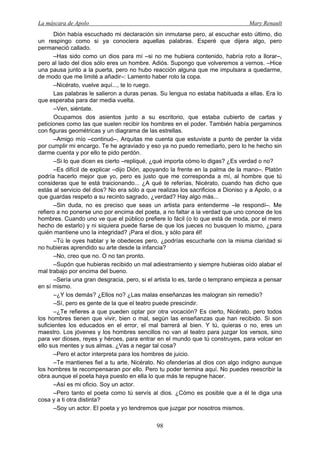 La máscara de Apolo Mary Renault 
98 
Dión había escuchado mi declaración sin inmutarse pero, al escuchar esto último, dio un respingo como si ya conociera aquellas palabras. Esperé que dijera algo, pero permaneció callado. 
–Has sido como un dios para mí –si no me hubiera contenido, habría roto a llorar–, pero al lado del dios sólo eres un hombre. Adiós. Supongo que volveremos a vernos. –Hice una pausa junto a la puerta, pero no hubo reacción alguna que me impulsara a quedarme, de modo que me limité a añadir–: Lamento haber roto la copa. 
–Nicérato, vuelve aquí..., te lo ruego. 
Las palabras le salieron a duras penas. Su lengua no estaba habituada a ellas. Era lo que esperaba para dar media vuelta. 
–Ven, siéntate. 
Ocupamos dos asientos junto a su escritorio, que estaba cubierto de cartas y peticiones como las que suelen recibir los hombres en el poder. También había pergaminos con figuras geométricas y un diagrama de las estrellas. 
–Amigo mío –continuó–, Arquitas me cuenta que estuviste a punto de perder la vida por cumplir mi encargo. Te he agraviado y eso ya no puedo remediarlo, pero lo he hecho sin darme cuenta y por ello te pido perdón. 
–Si lo que dicen es cierto –repliqué, ¿qué importa cómo lo digas? ¿Es verdad o no? 
–Es difícil de explicar –dijo Dión, apoyando la frente en la palma de la mano–. Platón podría hacerlo mejor que yo, pero es justo que me corresponda a mí, al hombre que tú consideras que te está traicionando... ¿A qué te referías, Nicérato, cuando has dicho que estás al servicio del dios? No era sólo a que realizas los sacrificios a Dioniso y a Apolo, o a que guardas respeto a su recinto sagrado, ¿verdad? Hay algo más... 
–Sin duda, no es preciso que seas un artista para entenderme –le respondí–. Me refiero a no ponerse uno por encima del poeta, a no faltar a la verdad que uno conoce de los hombres. Cuando uno ve que el público prefiere lo fácil (o lo que está de moda, por el mero hecho de estarlo) y ni siquiera puede fiarse de que los jueces no busquen lo mismo, ¿para quién mantiene uno la integridad? ¡Para el dios, y sólo para él! 
–Tú le oyes hablar y le obedeces pero, ¿podrías escucharle con la misma claridad si no hubieras aprendido su arte desde la infancia? 
–No, creo que no. O no tan pronto. 
–Supón que hubieras recibido un mal adiestramiento y siempre hubieras oído alabar el mal trabajo por encima del bueno. 
–Sería una gran desgracia, pero, si el artista lo es, tarde o temprano empieza a pensar en sí mismo. 
–¿Y los demás? ¿Ellos no? ¿Las malas enseñanzas les malogran sin remedio? 
–Sí, pero es gente de la que el teatro puede prescindir. 
–¿Te refieres a que pueden optar por otra vocación? Es cierto, Nicérato, pero todos los hombres tienen que vivir, bien o mal, según las enseñanzas que han recibido. Si son suficientes los educados en el error, el mal barrerá al bien. Y tú, quieras o no, eres un maestro. Los jóvenes y los hombres sencillos no van al teatro para juzgar los versos, sino para ver dioses, reyes y héroes, para entrar en el mundo que tú construyes, para volcar en ello sus mentes y sus almas. ¿Vas a negar tal cosa? 
–Pero el actor interpreta para los hombres de juicio. 
–Te mantienes fiel a tu arte, Nicérato. No ofenderías al dios con algo indigno aunque los hombres te recompensaran por ello. Pero tu poder termina aquí. No puedes reescribir la obra aunque el poeta haya puesto en ella lo que más te repugne hacer. 
–Así es mi oficio. Soy un actor. 
–Pero tanto el poeta como tú servís al dios. ¿Cómo es posible que a él le diga una cosa y a ti otra distinta? 
–Soy un actor. El poeta y yo tendremos que juzgar por nosotros mismos.  