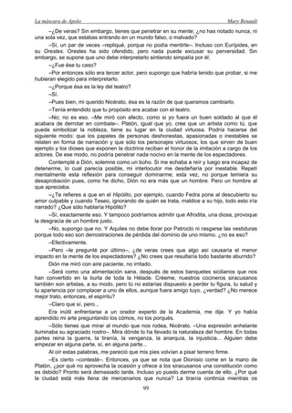 La máscara de Apolo Mary Renault 
99 
–¿De veras? Sin embargo, tienes que penetrar en su mente; ¿no has notado nunca, ni una sola vez, que estabas entrando en un mundo falso, o malvado? 
–Sí, un par de veces –repliqué, porque no podía mentirle–. Incluso con Eurípides, en su Orestes. Orestes ha sido ofendido, pero nada puede excusar su perversidad. Sin embargo, se supone que uno debe interpretarlo sintiendo simpatía por él. 
–¿Fue ése tu caso? 
–Por entonces sólo era tercer actor, pero supongo que habría tenido que probar, si me hubieran elegido para interpretarlo. 
–¿Porque ésa es la ley del teatro? 
–Sí. 
–Pues bien, mi querido Nicérato, ésa es la razón de que queramos cambiarlo. 
–Tenía entendido que tu propósito era acabar con el teatro. 
–No; no es eso. –Me miró con afecto, como si yo fuera un buen soldado al que él acabara de derrotar en combate–. Platón, igual que yo, cree que un artista como tú, que puede simbolizar la nobleza, tiene su lugar en la ciudad virtuosa. Podría hacerse del siguiente modo: que los papeles de personas deshonestas, apasionadas o inestables se relaten en forma de narración y que sólo los personajes virtuosos, los que sirven de buen ejemplo y los dioses que exponen la doctrina reciban el honor de la imitación a cargo de los actores. De ese modo, no podría penetrar nada nocivo en la mente de los espectadores. 
Contemplé a Dión, solemne como un búho. Si me echaba a reír y luego era incapaz de detenerme, lo cual parecía posible, mi interlocutor me desdeñaría por inestable. Repetí mentalmente esta reflexión para conseguir dominarme; esta vez, no porque temiera su desaprobación pues, como he dicho, Dión no era más que un hombre. Pero un hombre al que apreciaba. 
–¿Te refieres a que en el Hipólito, por ejemplo, cuando Fedra pone al descubierto su amor culpable y cuando Teseo, ignorando de quién se trata, maldice a su hijo, todo esto iría narrado? ¿Que sólo hablaría Hipólito? 
–Sí, exactamente eso. Y tampoco podríamos admitir que Afrodita, una diosa, provoque la desgracia de un hombre justo. 
–No, supongo que no. Y Aquiles no debe llorar por Patroclo ni rasgarse las vestiduras porque todo eso son demostraciones de pérdida del dominio de uno mismo, ¿no es eso? 
–Efectivamente. 
–Pero –le pregunté por último–, ¿de veras crees que algo así causaría el menor impacto en la mente de los espectadores? ¿No crees que resultaría todo bastante aburrido? 
Dión me miró con aire paciente, no irritado. 
–Será como una alimentación sana, después de estos banquetes sicilianos que nos han convertido en la burla de toda la Hélade. Créeme, nuestros cocineros siracusanos también son artistas, a su modo, pero tú no estarías dispuesto a perder tu figura, tu salud y tu apariencia por complacer a uno de ellos, aunque fuera amigo tuyo, ¿verdad? ¿No merece mejor trato, entonces, el espíritu? 
–Claro que sí, pero... 
Era inútil enfrentarse a un orador experto de la Academia, me dije. Y yo había aprendido mi arte preguntando los cómos, no los porqués. 
–Sólo tienes que mirar al mundo que nos rodea, Nicérato. –Una expresión anhelante iluminaba su agraciado rostro–. Mira dónde lo ha llevado la naturaleza del hombre. En todas partes reina la guerra, la tiranía, la venganza, la anarquía, la injusticia... Alguien debe empezar en alguna parte, sí, en alguna parte... 
Al oír estas palabras, me pareció que mis pies volvían a pisar terreno firme. 
–Es cierto –contesté–. Entonces, ya que se nota que Dionisio come en la mano de Platón, ¿por qué no aprovecha la ocasión y ofrece a los siracusanos una constitución como es debido? Pronto será demasiado tarde. Incluso yo puedo darme cuenta de ello. ¿Por qué la ciudad está más llena de mercenarios que nunca? La tiranía continúa mientras os  