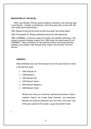 11
INNOVATION AT THE HELM:-
1899: Louis Renault "Driving, speed-changing mechanism and reversing gear
“Louis Renault invented a revolutionary direct drive gear with no drive belt, with
much better uphill performances.
1963: Renault 8 was the first serial car with four-wheel disc brake system
1980: First patents for "Braking distribution device for total adherence"
1988: CARMINAT, a real-time system for location and weather information. This
program received European support from 1988, under the code Eureka EU-55
CARMINAT. These innovations for the real-time location and human-machine
interfaces are included in the Renault R-link system and Carminat Tom-Tom
devices.
AWARDS:-
Renault Models have won the European Car of the year Award six times
in the last forty years.
 1996: Renault 16
 1982:Renault 9
 1991:Renault Clio
 1997:Renault Scenic
 2003:Renault Megane ||
 2006:Renault Clio |||
Renault cars have won numerous national-level awards in Spain,
Australia, Ireland, the United State Denmark, and elsewhere.
Renault and its Dacia subsidiary have won three “Auto best” Cars
of the year awards for the Duster, Logan and symbol model.

 