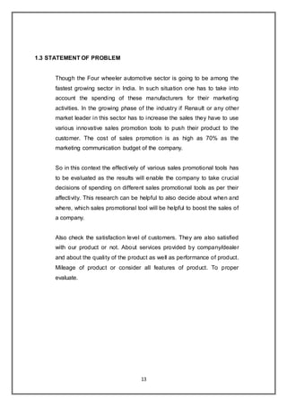 13
1.3 STATEMENT OF PROBLEM
Though the Four wheeler automotive sector is going to be among the
fastest growing sector in India. In such situation one has to take into
account the spending of these manufacturers for their marketing
activities. In the growing phase of the industry if Renault or any other
market leader in this sector has to increase the sales they have to use
various innovative sales promotion tools to push their product to the
customer. The cost of sales promotion is as high as 70% as the
marketing communication budget of the company.
So in this context the effectively of various sales promotional tools has
to be evaluated as the results will enable the company to take crucial
decisions of spending on different sales promotional tools as per their
affectivity. This research can be helpful to also decide about when and
where, which sales promotional tool will be helpful to boost the sales of
a company.
Also check the satisfaction level of customers. They are also satisfied
with our product or not. About services provided by company/dealer
and about the quality of the product as well as performance of product.
Mileage of product or consider all features of product. To proper
evaluate.
 