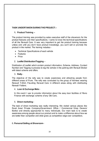 14
TASK UNDERTAKEN DURING THE PROJECT:-
1. Product Training –
The product training was provided by sales executive staff of the showroom for the
product features and their specifications. I came to know the technical specifications
of all the Renault Cars. It was very important to get the product training because
unless and until you don’t have product knowledge, you can’t sell or promote the
product in the market. The training includes:-
 Technical Specifications of each vehicle
 Features
 Price
2. Leaflet Distribution/Tagging –
Distribution of Leaflet which contain product information, Scheme, Address, Contact
Number and Tagging is process to tag the vehicle in the parking with Renault Sticker
with latest scheme and offers.
3. Rally–
The objective of the rally was to create awareness and attracting people from
different areas of Pune. The rally was concluded by the group of trainees wearing
Renault T-Shirt, Flaunting Renault Cars in different areas along with distributing
Renault Folders.
4. Loan & Exchange Mela:-
In this event I use to provide information about the easy loan facilities of Reno
Finance with exchange scheme of any Old Cars.
5. Direct marketing–
The task of direct marketing was really interesting. We visited various places like
Rural Area/ Private Company/Government Office / Commercial Shop Owners/
Banks/ and directly approached to many Individuals. Our main task is to create
awareness among people about our product and to make a difference about how we
are better than competitor and what gives us competitive edge over competitors.
6. Personal Selling at Showroom–
 