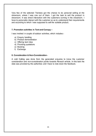 15
Very few of the selected Trainees got the chance to do personal selling at the
showroom, where I was one out of them. I got the task to sell the product in
showroom. It was direct interaction with the customers coming in the showroom. I
have to personally interact with the customer so as to understand their requirements
and according to which I was supposed to sell the suitable product.
7. Promotion activities in Tent and Canopy –
I was involved in couple of outdoor activities, which includes:-
a) Enquiry handling
b) Product demonstration
c) Offering test rides
d) Providing quotations
e) Booking
f) Exchange
8. Consideration & Non-Consideration–
A cold Calling was done from the generated enquires to know the customer
consideration and non-consideration points towards Renault vehicle. In this task the
data was provided by the authorities and I have to note down the feedback.
 