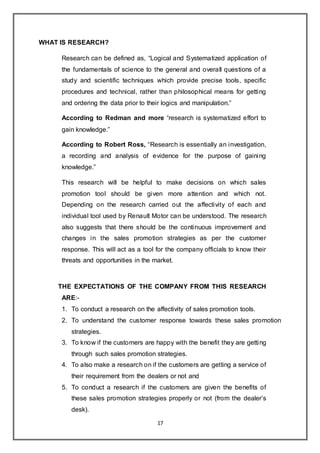 17
WHAT IS RESEARCH?
Research can be defined as, “Logical and Systematized application of
the fundamentals of science to the general and overall questions of a
study and scientific techniques which provide precise tools, specific
procedures and technical, rather than philosophical means for getting
and ordering the data prior to their logics and manipulation.”
According to Redman and more “research is systematized effort to
gain knowledge.”
According to Robert Ross, “Research is essentially an investigation,
a recording and analysis of evidence for the purpose of gaining
knowledge.”
This research will be helpful to make decisions on which sales
promotion tool should be given more attention and which not.
Depending on the research carried out the affectivity of each and
individual tool used by Renault Motor can be understood. The research
also suggests that there should be the continuous improvement and
changes in the sales promotion strategies as per the customer
response. This will act as a tool for the company officials to know their
threats and opportunities in the market.
THE EXPECTATIONS OF THE COMPANY FROM THIS RESEARCH
ARE:-
1. To conduct a research on the affectivity of sales promotion tools.
2. To understand the customer response towards these sales promotion
strategies.
3. To know if the customers are happy with the benefit they are getting
through such sales promotion strategies.
4. To also make a research on if the customers are getting a service of
their requirement from the dealers or not and
5. To conduct a research if the customers are given the benefits of
these sales promotion strategies properly or not (from the dealer’s
desk).
 