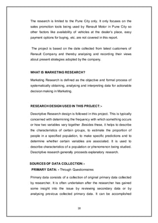 18
The research is limited to the Pune City only. It only focuses on the
sales promotion tools being used by Renault Motor in Pune City so
other factors like availability of vehicles at the dealer’s place, easy
payment options for buying, etc. are not covered in this report.
The project is based on the date collected from latest customers of
Renault Company and thereby analysing and recording their views
about present strategies adopted by the company.
WHAT IS MARKETING RESEARCH?
Marketing Research is defined as the objective and formal process of
systematically obtaining, analysing and interpreting data for actionable
decision making in Marketing.
RESEARCH DESIGN USED IN THIS PROJECT:-
Descriptive Research design is followed in this project. This is typically
concerned with determining the frequency with which something occurs
or how two variables vary together .Besides these, it helps to describe
the characteristics of certain groups, to estimate the proportion of
people in a specified population, to make specific predictions and to
determine whether certain variables are associated. It is used to
describe characteristics of a population or phenomenon being studied.
Descriptive research generally proceeds explanatory research.
SOURCES OF DATA COLLECTION:-
PRIMARY DATA: - Through Questionnaires
Primary data consists of a collection of original primary data collected
by researcher. It is often undertaken after the researcher has gained
some insight into the issue by reviewing secondary data or by
analysing previous collected primary data. It can be accomplished
 