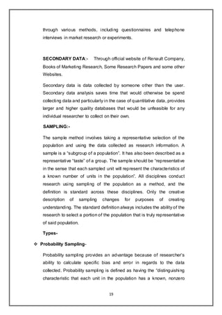19
through various methods, including questionnaires and telephone
interviews in market research or experiments.
SECONDARY DATA:- Through official website of Renault Company,
Books of Marketing Research, Some Research Papers and some other
Websites.
Secondary data is data collected by someone other than the user.
Secondary data analysis saves time that would otherwise be spend
collecting data and particularly in the case of quantitative data, provides
larger and higher quality databases that would be unfeasible for any
individual researcher to collect on their own.
SAMPLING:-
The sample method involves taking a representative selection of the
population and using the data collected as research information. A
sample is a “subgroup of a population”. It has also been described as a
representative “taste” of a group. The sample should be “representative
in the sense that each sampled unit will represent the characteristics of
a known number of units in the population”. All disciplines conduct
research using sampling of the population as a method, and the
definition is standard across these disciplines. Only the creative
description of sampling changes for purposes of creating
understanding. The standard definition always includes the ability of the
research to select a portion of the population that is truly representative
of said population.
Types-
 Probability Sampling-
Probability sampling provides an advantage because of researcher’s
ability to calculate specific bias and error in regards to the data
collected. Probability sampling is defined as having the “distinguishing
characteristic that each unit in the population has a known, nonzero
 