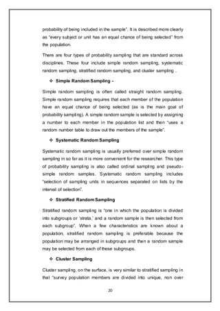 20
probability of being included in the sample”. It is described more clearly
as “every subject or unit has an equal chance of being selected” from
the population.
There are four types of probability sampling that are standard across
disciplines. These four include simple random sampling, systematic
random sampling, stratified random sampling, and cluster sampling .
 Simple Random Sampling -
Simple random sampling is often called straight random sampling.
Simple random sampling requires that each member of the population
have an equal chance of being selected (as is the main goal of
probability sampling). A simple random sample is selected by assigning
a number to each member in the population list and then “uses a
random number table to draw out the members of the sample”.
 Systematic Random Sampling
Systematic random sampling is usually preferred over simple random
sampling in so far as it is more convenient for the researcher. This type
of probability sampling is also called ordinal sampling and pseudo-
simple random samples. Systematic random sampling includes
“selection of sampling units in sequences separated on lists by the
interval of selection”.
 Stratified Random Sampling
Stratified random sampling is “one in which the population is divided
into subgroups or ‘strata,’ and a random sample is then selected from
each subgroup”. When a few characteristics are known about a
population, stratified random sampling is preferable because the
population may be arranged in subgroups and then a random sample
may be selected from each of these subgroups.
 Cluster Sampling
Cluster sampling, on the surface, is very similar to stratified sampling in
that “survey population members are divided into unique, non over
 