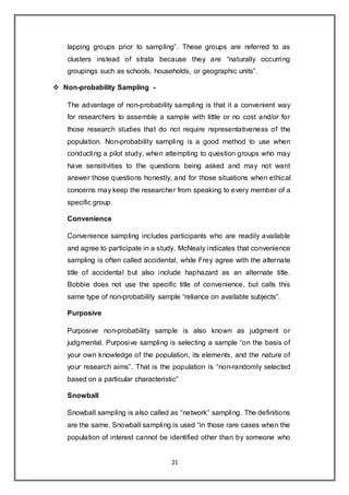 21
lapping groups prior to sampling”. These groups are referred to as
clusters instead of strata because they are “naturally occurring
groupings such as schools, households, or geographic units”.
 Non-probability Sampling -
The advantage of non-probability sampling is that it a convenient way
for researchers to assemble a sample with little or no cost and/or for
those research studies that do not require representativeness of the
population. Non-probability sampling is a good method to use when
conducting a pilot study, when attempting to question groups who may
have sensitivities to the questions being asked and may not want
answer those questions honestly, and for those situations when ethical
concerns may keep the researcher from speaking to every member of a
specific group.
Convenience
Convenience sampling includes participants who are readily available
and agree to participate in a study. McNealy indicates that convenience
sampling is often called accidental, while Frey agree with the alternate
title of accidental but also include haphazard as an alternate title.
Bobbie does not use the specific title of convenience, but calls this
same type of non-probability sample “reliance on available subjects”.
Purposive
Purposive non-probability sample is also known as judgment or
judgmental. Purposive sampling is selecting a sample “on the basis of
your own knowledge of the population, its elements, and the nature of
your research aims”. That is the population is “non-randomly selected
based on a particular characteristic”
Snowball
Snowball sampling is also called as “network” sampling. The definitions
are the same. Snowball sampling is used “in those rare cases when the
population of interest cannot be identified other than by someone who
 