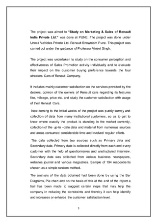 3
The project was aimed to “Study on Marketing & Sales of Renault
India Private Ltd.” was done at PUNE. The project was done under
Unnati Vehicles Private Ltd. Renault Showroom Pune. This project was
carried out under the guidance of Professor Vineet Singh.
The project was undertaken to study on the consumer perception and
effectiveness of Sales Promotion activity individually and to evaluate
their impact on the customer buying preference towards the four
wheelers Cars of Renault Company.
It includes mainly customer satisfaction on the services provided by the
dealers, opinion of the owners of Renault cars regarding its features
like, mileage, price etc. and study the customer satisfaction with usage
of their Renault Cars.
Now coming to the initial weeks of the project was purely survey and
collection of data from many institutional customers, so as to get to
know where exactly the product is standing in the market currently,
collection of the up-to –date data and material from numerous sources
and areas consumed considerable time and involved regular efforts.
The data collected from two sources such as Primary data and
Secondary data. Primary data is collected directly from each and every
customer with the help of questionnaires and unstructured interview.
Secondary data was collected from various business newspapers,
websites journal and various magazines. Sample of 194 respondents
chosen as a simple random method.
The analysis of the data obtained had been done by using the Bar
Diagrams, Pie chart and on the basis of this at the end of the report a
trail has been made to suggest certain steps that may help the
company in reducing the constraints and thereby it can help identify
and increases or enhance the customer satisfaction level.
 