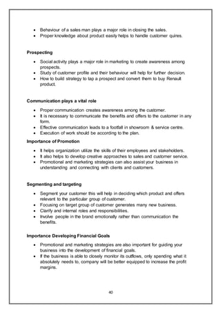 40
 Behaviour of a sales man plays a major role in closing the sales.
 Proper knowledge about product easily helps to handle customer quires.
Prospecting
 Social activity plays a major role in marketing to create awareness among
prospects.
 Study of customer profile and their behaviour will help for further decision.
 How to build strategy to tap a prospect and convert them to buy Renault
product.
Communication plays a vital role
 Proper communication creates awareness among the customer.
 It is necessary to communicate the benefits and offers to the customer in any
form.
 Effective communication leads to a footfall in showroom & service centre.
 Execution of work should be according to the plan.
Importance of Promotion
 It helps organization utilize the skills of their employees and stakeholders.
 It also helps to develop creative approaches to sales and customer service.
 Promotional and marketing strategies can also assist your business in
understanding and connecting with clients and customers.
Segmenting and targeting
 Segment your customer this will help in deciding which product and offers
relevant to the particular group of customer.
 Focusing on target group of customer generates many new business.
 Clarify and internal roles and responsibilities.
 Involve people in the brand emotionally rather than communication the
benefits.
Importance Developing Financial Goals
 Promotional and marketing strategies are also important for guiding your
business into the development of financial goals.
 If the business is able to closely monitor its outflows, only spending what it
absolutely needs to, company will be better equipped to increase the profit
margins.
 