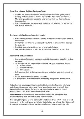 41
Need Analysis and Building Customer Trust
 Analysis the need of a customer and accordingly match the given product.
 Building trust in customer’s mind is important for their overall satisfaction.
 Maintaining relationship is good for long term survival and it generate new
business also.
 Even a small issues leads to a large conflict so it is necessary to resolve the
time when it was small.
Customer satisfaction and excellent service
 Every message from a customer presents an opportunity to improve customer
satisfaction.
 Get to know about how to use delegated authority in a manner that it serves
the purpose.
 Excellent service is most important to be ahead of others.
 One satisfied customer is a source of many new customers in the future.
Team Work and Assessment
 Combination of occasion, place and perfect timing requires less effort to close
the sales.
 To be predictive it is important to understand the type of customer, Like:-
 Cold customer
 Warm Customer
 Hot customer
 Self-understanding and group cohesiveness leads to a great environment for
work.
 Proper assessment of potential opportunity.
 A well planned investment of time and money always gives a better return.
Active learning requires participation and in this two month of summer internship I
actively participated and learn many things which I am unable to get only from
theoretical lectures. Hence, Enhancing and exploring the knowledge through
learning is important which gives insight to real world.
Skill Learned:- Beside technical skill I learned some of the behavioural skill,
Situation handling skill, and work culture professionalism.
General Learning:-As general learning I learned many things which I used to heard
in every day to day routing and get to know that what we get to know from theoretical
knowledge is somehow different and theoretical aspect plays a supporting role.
 