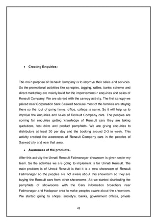 43
 Creating Enquiries-
The main purpose of Renault Company is to improve their sales and services.
So the promotional activities like canopies, tagging, rallies, banks scheme and
direct marketing are mainly build for the improvement in enquiries and sales of
Renault Company. We are started with the canopy activity. The first canopy we
placed near Corporation bank Saswad because most of the families are staying
there so the rout of going home, office, college is same. So it will help us to
improve the enquiries and sales of Renault Company cars. The peoples are
coming for enquiries getting knowledge of Renault cars they are taking
quotations, test drive and product pamphlets. We are giving enquiries to
distributors at least 30 per day and the booking around 2-3 in week. This
activity created the awareness of Renault Company cars in the peoples of
Saswad city and near that area.
 Awareness of the products-
After this activity the Unnati Renault Fatimanagar showroom is given under my
team. So the activities we are going to implement is for Unnati Renault. The
main problem is of Unnati Renault is that it is a new showroom of Renault
Fatimanagar so the peoples are not aware about this showroom so they are
buying the Renault cars from other showrooms. So we started distributing the
pamphlets of showrooms with the Cars information broachers near
Fatimanagar and Hadapsar area to make peoples aware about the showroom.
We started going to shops, society’s, banks, government offices, private
 
