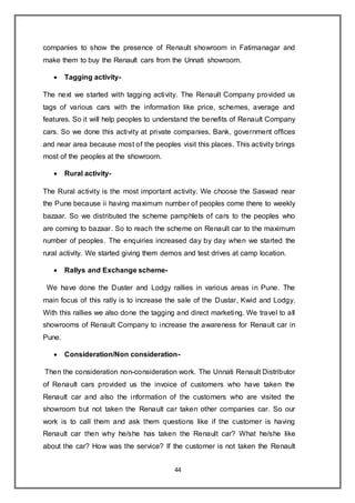 44
companies to show the presence of Renault showroom in Fatimanagar and
make them to buy the Renault cars from the Unnati showroom.
 Tagging activity-
The next we started with tagging activity. The Renault Company provided us
tags of various cars with the information like price, schemes, average and
features. So it will help peoples to understand the benefits of Renault Company
cars. So we done this activity at private companies, Bank, government offices
and near area because most of the peoples visit this places. This activity brings
most of the peoples at the showroom.
 Rural activity-
The Rural activity is the most important activity. We choose the Saswad near
the Pune because ii having maximum number of peoples come there to weekly
bazaar. So we distributed the scheme pamphlets of cars to the peoples who
are coming to bazaar. So to reach the scheme on Renault car to the maximum
number of peoples. The enquiries increased day by day when we started the
rural activity. We started giving them demos and test drives at camp location.
 Rallys and Exchange scheme-
We have done the Duster and Lodgy rallies in various areas in Pune. The
main focus of this rally is to increase the sale of the Dustar, Kwid and Lodgy.
With this rallies we also done the tagging and direct marketing. We travel to all
showrooms of Renault Company to increase the awareness for Renault car in
Pune.
 Consideration/Non consideration-
Then the consideration non-consideration work. The Unnati Renault Distributor
of Renault cars provided us the invoice of customers who have taken the
Renault car and also the information of the customers who are visited the
showroom but not taken the Renault car taken other companies car. So our
work is to call them and ask them questions like if the customer is having
Renault car then why he/she has taken the Renault car? What he/she like
about the car? How was the service? If the customer is not taken the Renault
 