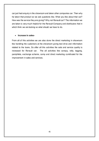 45
car just had enquiry in the showroom and taken other companies car. Then why
he taken that product so we ask questions like. What you like about that car?
How was the service they are giving? Why not Renault car? The information we
are taken is very much helpful for the Renault Company and distributors that in
which think we are lacking so what should we have to do.
 Increase in sales-
From all of this activities we are also done the direct marketing in showroom
like handling the customers at the showroom giving test drive and information
related to the loans. So after all this activities the sale and service quality is
increased for Renault car. The all activities like canopy, rally, tagging,
pamphlets, exchange scheme, camp and direct marketing contributed for the
improvement in sales and services.
 