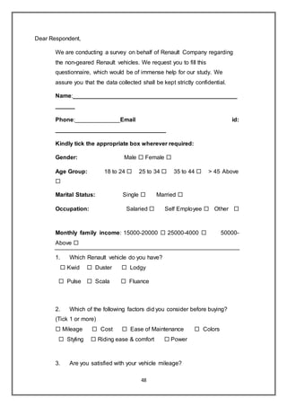 48
Dear Respondent,
We are conducting a survey on behalf of Renault Company regarding
the non-geared Renault vehicles. We request you to fill this
questionnaire, which would be of immense help for our study. We
assure you that the data collected shall be kept strictly confidential.
Name:___________________________________________________
______
Phone:______________Email id:
__________________________________
Kindly tick the appropriate box wherever required:
Gender: Male  Female 
Age Group: 18 to 24  25 to 34  35 to 44  > 45 Above

Marital Status: Single  Married 
Occupation: Salaried  Self Employee  Other 
Monthly family income: 15000-20000  25000-4000  50000-
Above 
1. Which Renault vehicle do you have?
 Kwid  Duster  Lodgy
 Pulse  Scala  Fluance
2. Which of the following factors did you consider before buying?
(Tick 1 or more)
 Mileage  Cost  Ease of Maintenance  Colors
 Styling  Riding ease & comfort  Power
3. Are you satisfied with your vehicle mileage?
 