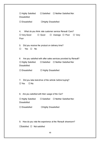 49
 Highly Satisfied  Satisfied  Neither Satisfied Nor
Dissatisfied
 Dissatisfied Highly Dissatisfied
4. What do you think rate customer service Renault Cars?
 Very Good  Good  Average  Poor  Very
Poor
5. Did you receive the product on delivery time?
 Yes  No
6 Are you satisfied with after sales services provided by Renault?
 Highly Satisfied  Satisfied  Neither Satisfied Nor
Dissatisfied
 Dissatisfied  Highly Dissatisfied
7. Did you take test-drive of the vehicle before buying?
 Yes  No
8. Are you satisfied with their usage of the Car?
 Highly Satisfied  Satisfied  Neither Satisfied Nor
Dissatisfied
 Dissatisfied Highly Dissatisfied
9. How do you rate the experience at the Renault showroom?
Satisfied  Not satisfied
 