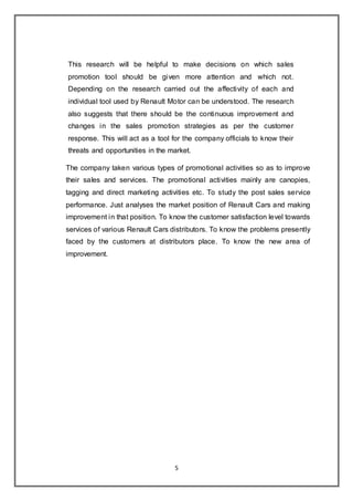 5
This research will be helpful to make decisions on which sales
promotion tool should be given more attention and which not.
Depending on the research carried out the affectivity of each and
individual tool used by Renault Motor can be understood. The research
also suggests that there should be the continuous improvement and
changes in the sales promotion strategies as per the customer
response. This will act as a tool for the company officials to know their
threats and opportunities in the market.
The company taken various types of promotional activities so as to improve
their sales and services. The promotional activities mainly are canopies,
tagging and direct marketing activities etc. To study the post sales service
performance. Just analyses the market position of Renault Cars and making
improvement in that position. To know the customer satisfaction level towards
services of various Renault Cars distributors. To know the problems presently
faced by the customers at distributors place. To know the new area of
improvement.
 