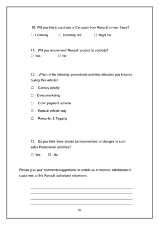50
10. Will you like to purchase a Car again from Renault in near future?
 Definitely  Definitely not  Might be
11. Will you recommend Renault product to anybody?
 Yes  No
12. Which of the following promotional activities attracted you towards
buying this vehicle?
 Canopy activity
 Direct marketing
 Down payment scheme
 Renault vehicle rally
 Pamphlet & Tagging
13. Do you think there should be improvement or changes in such
sales Promotional activities?
 Yes  No
Please give your comments/suggestions to enable us to improve satisfaction of
customers at this Renault authorized showroom.
_________________________________________________________
_________________________________________________________
_________________________________________________________
_________________________________________________________
 