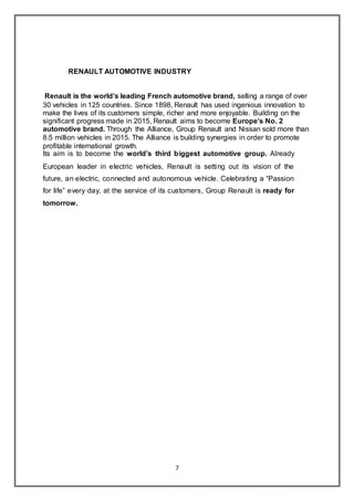 7
RENAULT AUTOMOTIVE INDUSTRY
Renault is the world’s leading French automotive brand, selling a range of over
30 vehicles in 125 countries. Since 1898, Renault has used ingenious innovation to
make the lives of its customers simple, richer and more enjoyable. Building on the
significant progress made in 2015, Renault aims to become Europe’s No. 2
automotive brand. Through the Alliance, Group Renault and Nissan sold more than
8.5 million vehicles in 2015. The Alliance is building synergies in order to promote
profitable international growth.
Its aim is to become the world’s third biggest automotive group. Already
European leader in electric vehicles, Renault is setting out its vision of the
future, an electric, connected and autonomous vehicle. Celebrating a “Passion
for life” every day, at the service of its customers, Group Renault is ready for
tomorrow.
 