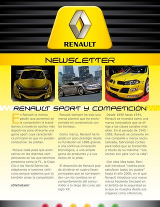 E
      n Renault la misma           Renault siempre ha sido una      Desde 1898 hasta 1944,
      pasión que ponemos en       marca pionera que ha evolu-      Renault se muestra como una
      la competición la trasla-   cionado en consonancia con       marca innovadora que se di-
damos a nuestros coches más       los tiempos.                     rige a las clases sociales más
deportivos para ofrecerte una                                      altas. En el periodo de 1945 -
gama sport cuya característi-      Como marca, Renault ha lo-      1985, Renault se convierte en
ca principal es que no pueden     grado un gran prestigio desde    una compañía y marca nacio-
conducirse. Se pilotan.           su fundación en 1898 gracias     nalizada, fabricando coches
                                  a una continua innovación        para todos que se transmitía
 Porque cada paso que avan-       tecnológica, a una amplia        a través de su máxima: “Los
zamos en las distintas com-       gama de productos y a sus        coches son para vivir la vida”.
peticiones en las que tenemos     éxitos en la pista.
presencia como la F1, la Copa                                       Con esta idea base, Ren-
Clio o las World Series las        El desarrollo de Renault pue-   ault introduce “coches para
adaptamos a nuestros vehí-        de dividirse en cuatro fases     satisfacer todos los gustos”
culos porque sabemos que tú       principales que se correspon-    hasta el año 2000, en el que
también amas la competición.      den con los cambios en el        Renault introduce una nueva
                                  comportamiento del consu-        marca haciendo hincapié en
¡Disfrútalo!                      midor a lo largo del curso del   el ámbito de la seguridad en
                                  siglo XX.                        la que se muestra desde sus
                                                                   orígenes como referencia.
 