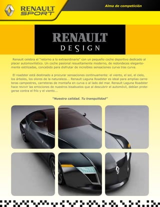 Alma de competición




 Renault celebra el “retorno a lo extraordinario” con un pequeño coche deportivo dedicado al
placer automovilístico. Un coche pasional resueltamente moderno, de redondeces elegante-
mente estilizadas, concebido para disfrutar de increíbles sensaciones curva tras curva.

 El roadster está destinado a procurar sensaciones continuamente: el viento, el sol, el cielo,
los árboles, los olores de la naturaleza... Renault Laguna Roadster es ideal para amplias carre-
teras campestres, carreteras de montaña en curva o al lado del mar. Renault Laguna Roadster
hace revivir las emociones de nuestros bisabuelos que al descubrir el automóvil, debían prote-
gerse contra el frío y el viento...

                            “Nuestra calidad. Tu tranquilidad”
 