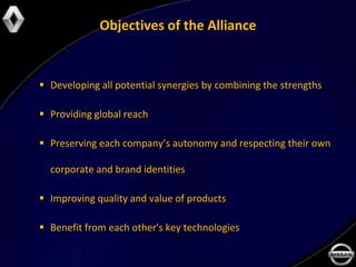 Objectives of the Alliance


 Developing all potential synergies by combining the strengths

 Providing global reach

 Preserving each company’s autonomy and respecting their own

  corporate and brand identities

 Improving quality and value of products

 Benefit from each other's key technologies
 