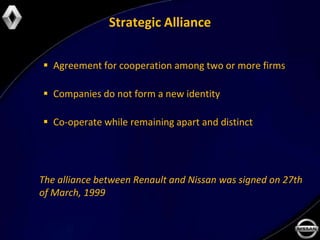 Strategic Alliance

 Agreement for cooperation among two or more firms

 Companies do not form a new identity

 Co-operate while remaining apart and distinct




The alliance between Renault and Nissan was signed on 27th
of March, 1999
 