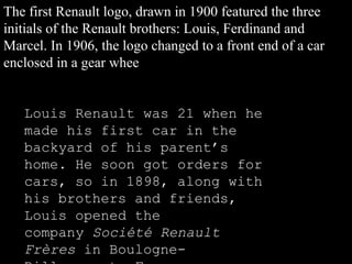 The first Renault logo, drawn in 1900 featured the three initials of the Renault brothers: Louis, Ferdinand and Marcel. In 1906, the logo changed to a front end of a car enclosed in a gear whee Louis Renault was 21 when he made his first car in the backyard of his parent’s home. He soon got orders for cars, so in 1898, along with his brothers and friends, Louis opened the company  Société Renault Frères  in Boulogne-Billancourt, France 