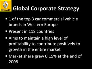Global Corporate Strategy 1 of the top 3 car commercial vehicle brands in Western Europe Present in 118 countries  Aims to maintain a high level of profitability to contribute positively to growth in the entire market Market share grew 0.15% at the end of 2008 