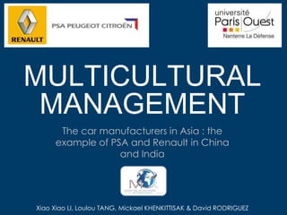 MULTICULTURAL
 MANAGEMENT
      The car manufacturers in Asia : the
     example of PSA and Renault in China
                  and India




Xiao Xiao LI, Loulou TANG, Mickael KHENKITTISAK & David RODRIGUEZ
 