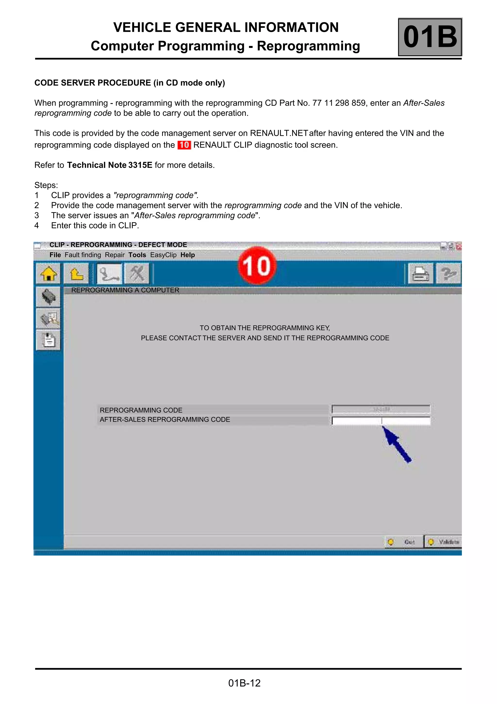 VEHICLE GENERAL INFORMATION
Computer Programming - Reprogramming 01B
01B-12
CODE SERVER PROCEDURE (in CD mode only)
When programming - reprogramming with the reprogramming CD Part No. 77 11 298 859, enter an After-Sales
reprogramming code to be able to carry out the operation.
This code is provided by the code management server on RENAULT.NETafter having entered the VIN and the
reprogramming code displayed on the RENAULT CLIP diagnostic tool screen.
Refer to Technical Note 3315E for more details.
Steps:
1 CLIP provides a "reprogramming code".
2 Provide the code management server with the reprogramming code and the VIN of the vehicle.
3 The server issues an "After-Sales reprogramming code".
4 Enter this code in CLIP.
CLIP - REPROGRAMMING - DEFECT MODE
File Fault finding Repair Tools EasyClip Help
REPROGRAMMING A COMPUTER
TO OBTAIN THE REPROGRAMMING KEY,
PLEASE CONTACT THE SERVER AND SEND IT THE REPROGRAMMING CODE
REPROGRAMMING CODE
AFTER-SALES REPROGRAMMING CODE
 