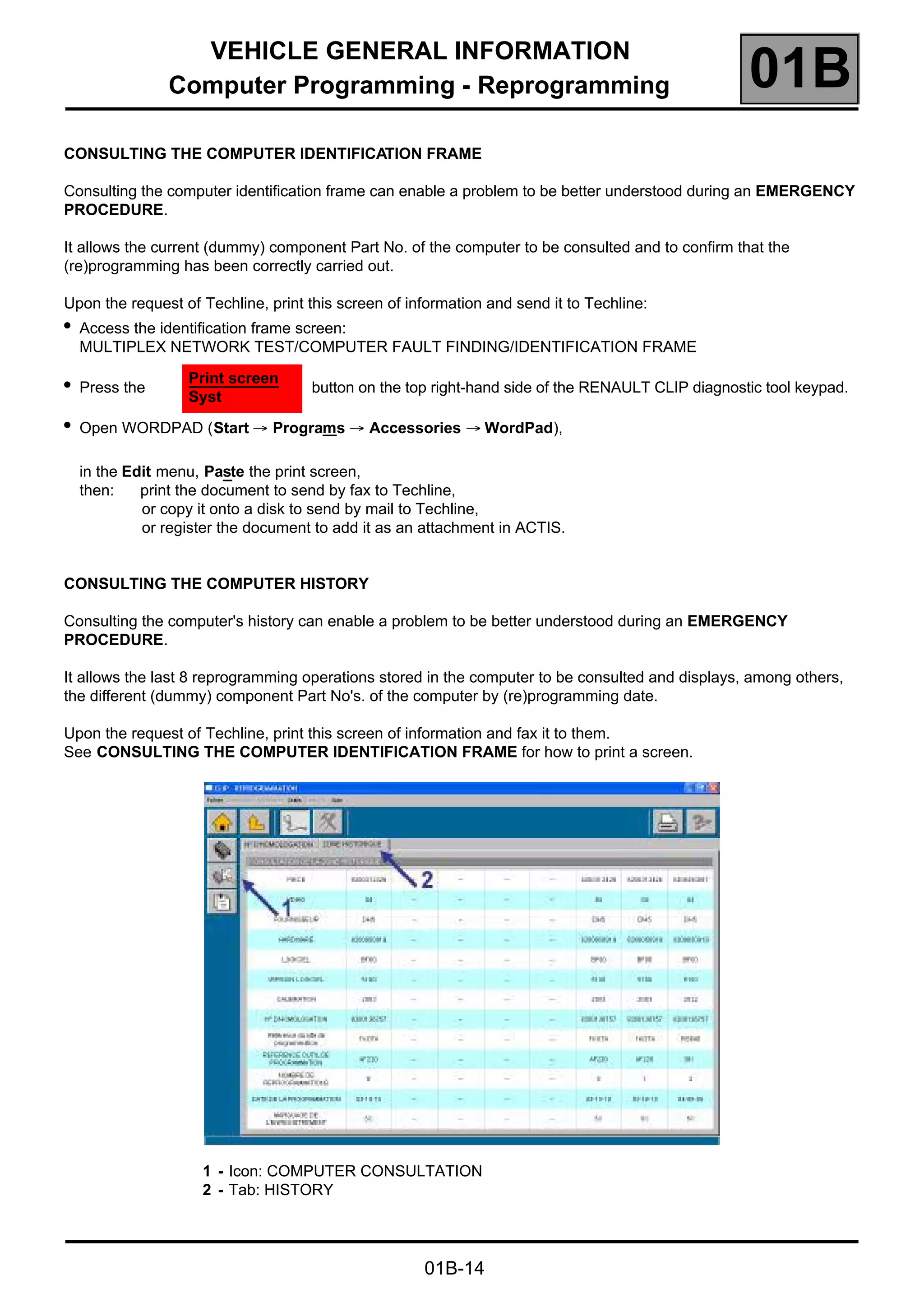 VEHICLE GENERAL INFORMATION
Computer Programming - Reprogramming 01B
01B-14
CONSULTING THE COMPUTER IDENTIFICATION FRAME
Consulting the computer identification frame can enable a problem to be better understood during an EMERGENCY
PROCEDURE.
It allows the current (dummy) component Part No. of the computer to be consulted and to confirm that the
(re)programming has been correctly carried out.
Upon the request of Techline, print this screen of information and send it to Techline:
in the Edit menu, Paste the print screen,
then: print the document to send by fax to Techline,
or copy it onto a disk to send by mail to Techline,
or register the document to add it as an attachment in ACTIS.
CONSULTING THE COMPUTER HISTORY
Consulting the computer's history can enable a problem to be better understood during an EMERGENCY
PROCEDURE.
It allows the last 8 reprogramming operations stored in the computer to be consulted and displays, among others,
the different (dummy) component Part No's. of the computer by (re)programming date.
Upon the request of Techline, print this screen of information and fax it to them.
See CONSULTING THE COMPUTER IDENTIFICATION FRAME for how to print a screen.
1 - Icon: COMPUTER CONSULTATION
2 - Tab: HISTORY
●
Access the identification frame screen:
MULTIPLEX NETWORK TEST/COMPUTER FAULT FINDING/IDENTIFICATION FRAME
●
Press the
Print screen
Syst
button on the top right-hand side of the RENAULT CLIP diagnostic tool keypad.
●
Open WORDPAD (Start → Programs → Accessories → WordPad),
 