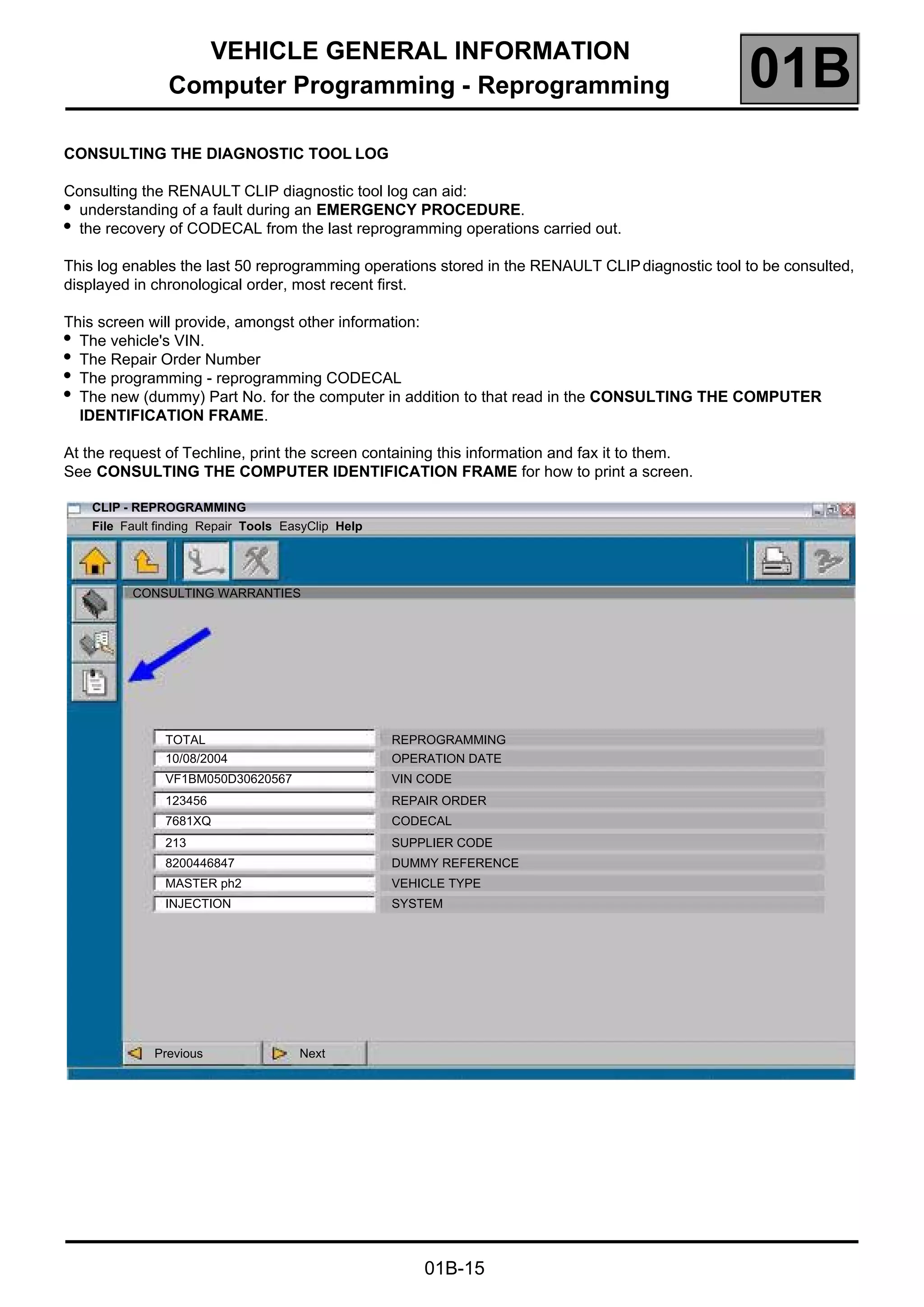 VEHICLE GENERAL INFORMATION
Computer Programming - Reprogramming 01B
01B-15
CONSULTING THE DIAGNOSTIC TOOL LOG
Consulting the RENAULT CLIP diagnostic tool log can aid:
●
understanding of a fault during an EMERGENCY PROCEDURE.
●
the recovery of CODECAL from the last reprogramming operations carried out.
This log enables the last 50 reprogramming operations stored in the RENAULT CLIPdiagnostic tool to be consulted,
displayed in chronological order, most recent first.
This screen will provide, amongst other information:
●
The vehicle's VIN.
●
The Repair Order Number
●
The programming - reprogramming CODECAL
●
The new (dummy) Part No. for the computer in addition to that read in the CONSULTING THE COMPUTER
IDENTIFICATION FRAME.
At the request of Techline, print the screen containing this information and fax it to them.
See CONSULTING THE COMPUTER IDENTIFICATION FRAME for how to print a screen.
CLIP - REPROGRAMMING
File Fault finding Repair Tools EasyClip Help
CONSULTING WARRANTIES
TOTAL REPROGRAMMING
10/08/2004 OPERATION DATE
VF1BM050D30620567 VIN CODE
123456 REPAIR ORDER
7681XQ CODECAL
213 SUPPLIER CODE
8200446847 DUMMY REFERENCE
MASTER ph2 VEHICLE TYPE
INJECTION SYSTEM
Previous Next
 