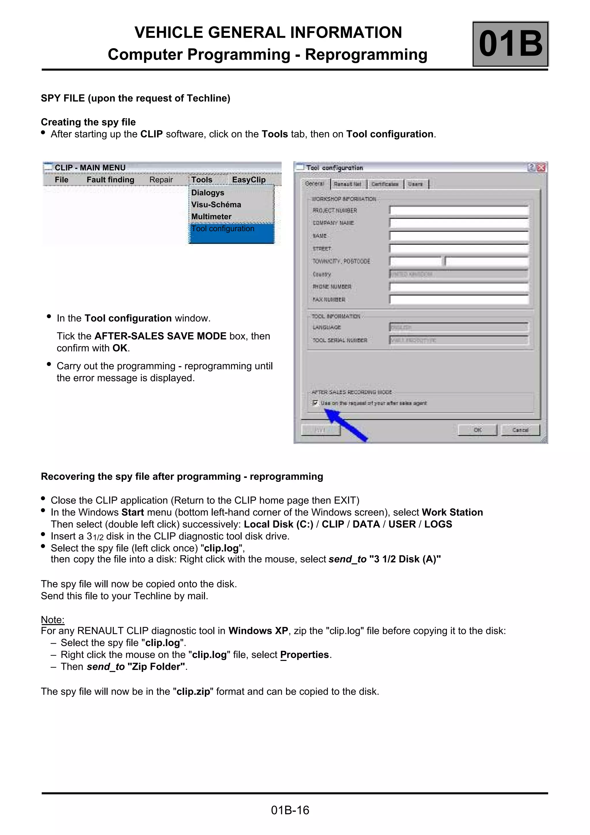 VEHICLE GENERAL INFORMATION
Computer Programming - Reprogramming 01B
01B-16
SPY FILE (upon the request of Techline)
Creating the spy file
●
After starting up the CLIP software, click on the Tools tab, then on Tool configuration.
Recovering the spy file after programming - reprogramming
●
Close the CLIP application (Return to the CLIP home page then EXIT)
●
In the Windows Start menu (bottom left-hand corner of the Windows screen), select Work Station
Then select (double left click) successively: Local Disk (C:) / CLIP / DATA / USER / LOGS
●
Insert a 31/2 disk in the CLIP diagnostic tool disk drive.
●
Select the spy file (left click once) "clip.log",
then copy the file into a disk: Right click with the mouse, select send_to "3 1/2 Disk (A)"
The spy file will now be copied onto the disk.
Send this file to your Techline by mail.
Note:
For any RENAULT CLIP diagnostic tool in Windows XP, zip the "clip.log" file before copying it to the disk:
– Select the spy file "clip.log".
– Right click the mouse on the "clip.log" file, select Properties.
– Then send_to "Zip Folder".
The spy file will now be in the "clip.zip" format and can be copied to the disk.
●
In the Tool configuration window.
Tick the AFTER-SALES SAVE MODE box, then
confirm with OK.
●
Carry out the programming - reprogramming until
the error message is displayed.
CLIP - MAIN MENU
File Fault finding Repair Tools EasyClip
Dialogys
Visu-Schéma
Multimeter
Tool configuration
 