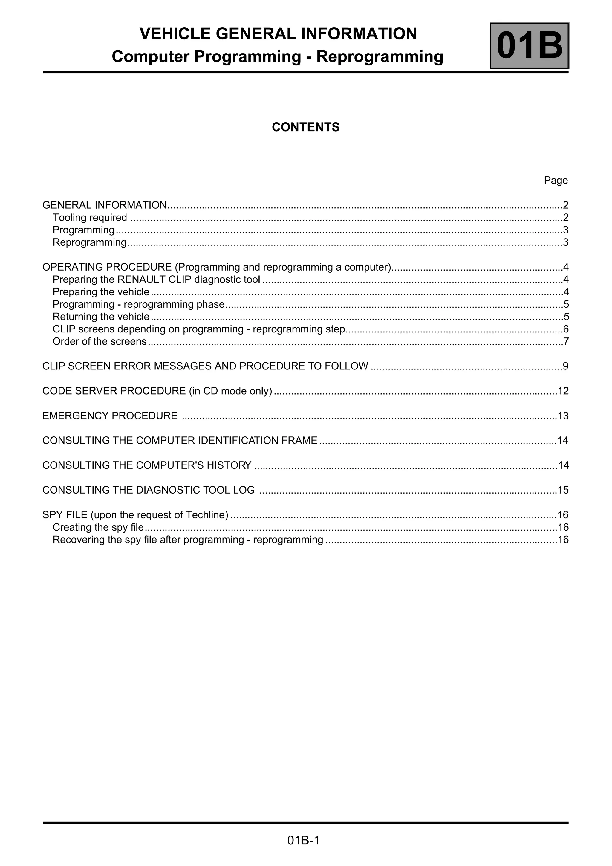 VEHICLE GENERAL INFORMATION
Computer Programming - Reprogramming 01B
01B-1
101BVEHICLE GENERAL INFORMATION
Computer Programming - Reprogramming
CONTENTS
Page
GENERAL INFORMATION..........................................................................................................................................2
Tooling required .......................................................................................................................................................2
Programming............................................................................................................................................................3
Reprogramming........................................................................................................................................................3
OPERATING PROCEDURE (Programming and reprogramming a computer)............................................................4
Preparing the RENAULT CLIP diagnostic tool .........................................................................................................4
Preparing the vehicle................................................................................................................................................4
Programming - reprogramming phase......................................................................................................................5
Returning the vehicle................................................................................................................................................5
CLIP screens depending on programming - reprogramming step............................................................................6
Order of the screens.................................................................................................................................................7
CLIP SCREEN ERROR MESSAGES AND PROCEDURE TO FOLLOW ...................................................................9
CODE SERVER PROCEDURE (in CD mode only)...................................................................................................12
EMERGENCY PROCEDURE ...................................................................................................................................13
CONSULTING THE COMPUTER IDENTIFICATION FRAME...................................................................................14
CONSULTING THE COMPUTER'S HISTORY ..........................................................................................................14
CONSULTING THE DIAGNOSTIC TOOL LOG ........................................................................................................15
SPY FILE (upon the request of Techline) ..................................................................................................................16
Creating the spy file................................................................................................................................................16
Recovering the spy file after programming - reprogramming .................................................................................16
 