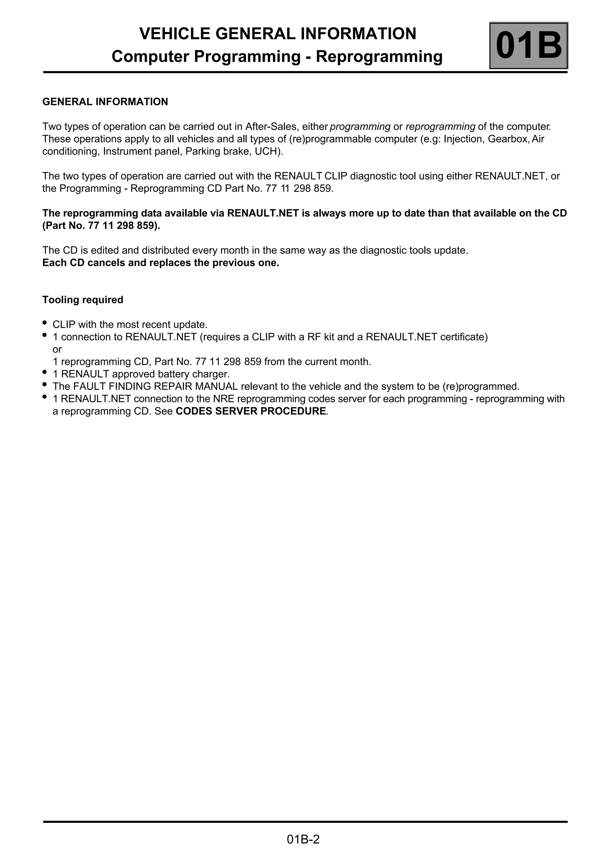 VEHICLE GENERAL INFORMATION
Computer Programming - Reprogramming 01B
01B-2
GENERAL INFORMATION
Two types of operation can be carried out in After-Sales, either programming or reprogramming of the computer.
These operations apply to all vehicles and all types of (re)programmable computer (e.g: Injection, Gearbox,Air
conditioning, Instrument panel, Parking brake, UCH).
The two types of operation are carried out with the RENAULT CLIP diagnostic tool using either RENAULT.NET, or
the Programming - Reprogramming CD Part No. 77 11 298 859.
The reprogramming data available via RENAULT.NET is always more up to date than that available on the CD
(Part No. 77 11 298 859).
The CD is edited and distributed every month in the same way as the diagnostic tools update.
Each CD cancels and replaces the previous one.
Tooling required
●
CLIP with the most recent update.
●
1 connection to RENAULT.NET (requires a CLIP with a RF kit and a RENAULT.NET certificate)
or
1 reprogramming CD, Part No. 77 11 298 859 from the current month.
●
1 RENAULT approved battery charger.
●
The FAULT FINDING REPAIR MANUAL relevant to the vehicle and the system to be (re)programmed.
●
1 RENAULT.NET connection to the NRE reprogramming codes server for each programming - reprogramming with
a reprogramming CD. See CODES SERVER PROCEDURE.
 