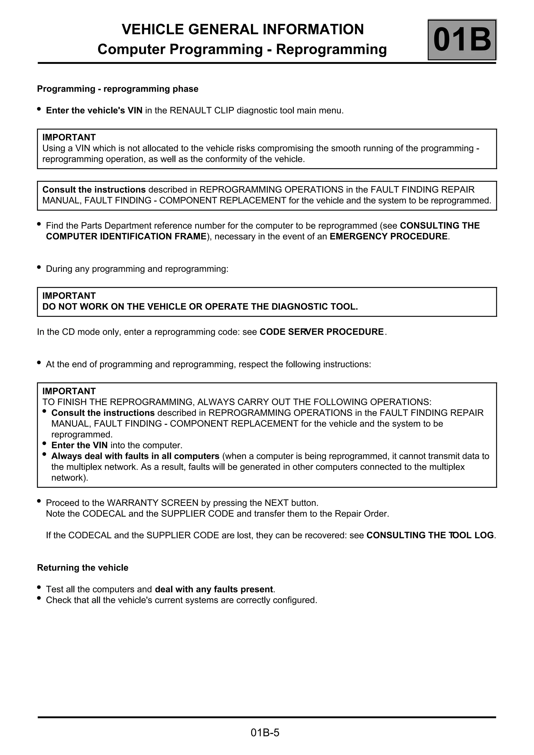 VEHICLE GENERAL INFORMATION
Computer Programming - Reprogramming 01B
01B-5
Programming - reprogramming phase
●
Enter the vehicle's VIN in the RENAULT CLIP diagnostic tool main menu.
●
Find the Parts Department reference number for the computer to be reprogrammed (see CONSULTING THE
COMPUTER IDENTIFICATION FRAME), necessary in the event of an EMERGENCY PROCEDURE.
●
During any programming and reprogramming:
In the CD mode only, enter a reprogramming code: see CODE SERVER PROCEDURE.
●
At the end of programming and reprogramming, respect the following instructions:
●
Proceed to the WARRANTY SCREEN by pressing the NEXT button.
Note the CODECAL and the SUPPLIER CODE and transfer them to the Repair Order.
If the CODECAL and the SUPPLIER CODE are lost, they can be recovered: see CONSULTING THE TOOL LOG.
Returning the vehicle
●
Test all the computers and deal with any faults present.
●
Check that all the vehicle's current systems are correctly configured.
IMPORTANT
Using a VIN which is not allocated to the vehicle risks compromising the smooth running of the programming -
reprogramming operation, as well as the conformity of the vehicle.
Consult the instructions described in REPROGRAMMING OPERATIONS in the FAULT FINDING REPAIR
MANUAL, FAULT FINDING - COMPONENT REPLACEMENT for the vehicle and the system to be reprogrammed.
IMPORTANT
DO NOT WORK ON THE VEHICLE OR OPERATE THE DIAGNOSTIC TOOL.
IMPORTANT
TO FINISH THE REPROGRAMMING, ALWAYS CARRY OUT THE FOLLOWING OPERATIONS:
●
Consult the instructions described in REPROGRAMMING OPERATIONS in the FAULT FINDING REPAIR
MANUAL, FAULT FINDING - COMPONENT REPLACEMENT for the vehicle and the system to be
reprogrammed.
●
Enter the VIN into the computer.
●
Always deal with faults in all computers (when a computer is being reprogrammed, it cannot transmit data to
the multiplex network. As a result, faults will be generated in other computers connected to the multiplex
network).
 