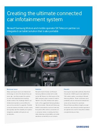 Creating the ultimate connected
car infotainment system
Renault Samsung Motors and mobile operator SK Telecom partner on
integrated car tablet solution that is also portable
Business Issue
Many auto buyers want car infotainment
technology to mirror the devices they use
every day—and they expect the system
to work with dashboard and steering
wheel controls. The challenge: Built-in car
infotainment systems can be difficult to
use and inconvenient to upgrade. Portable
consumer devices do better on both counts,
but typically lack the durability and system
integration available with genuine car
accessories.
Solution
Renault’s South Korean unit Renault
Samsung Motors worked with mobile
carrier SK Telecom to offer buyers of the
QM3 compact urban crossover model a
Tablet to Car (T2C) infotainment option
built on the ruggedized Samsung Galaxy
Tab Active tablet. Tailored with Samsung
KNOX Customization tools and services,
the system offers all the convenience of
a consumer device, including real-time
data streaming and portability, and adds
seamless connectivity to car controls.
Results
Auto buyers responded positively. More than
30 percent of QM3 buyers have added the
T2C system option, according to Renault
Samsung Motors. These customers name
portability and an enhanced entertainment
value as key reasons for purchase.
Renault Samsung Motors targets younger
customers who demand a better experience
and parents who want to keep their children
occupied during car trips.
 