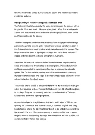 R-Link 2 multimedia tablet, BOSE Surround Sound and electronic accident
avoidance features.
Doing it in style: racy lines disguise a vast load area
The Talisman Estate has exactly the same dimensions as the saloon, with a
length of 4.86m, a width of 1.87m and a height of 1.46m. The wheelbase is
2.81m. This ensures that it has the same dynamic proportions, sleek profile
and high waistline as the saloon.
The front end sports the new Renault identity, with an upright diamond logo
prominent against a chrome grille. Renault’s new visual signature is seen in
the C-shaped daytime running lights which extend down to the bumper. The
lamps are the last word in lighting technology, with 100% Pure Vision LED
dipped and main beam headlights for higher-end versions.
Seen from the side, the Talisman Estate’s waistline rises slightly over the
wheel arches to add a dynamic feel to the rear profile. Polished aluminium
roof bars accentuate the sweeping roofline that is extended by a long lip
spoiler. The C-pillar and chrome-bordered side windows contribute to the
impression of sleekness. The slope of the rear window adds a dynamic touch
without detracting from boot space.
The wheels offer a choice of alloy rims from 16- to 19-inches and fit snugly
within their sculpted arches. The rear lights benefit from 3D-effect Edge Light
technology. They are permanently switched on and endow the Talisman
Estate with a distinctive lighting signature.
Access to the boot is straightforward, thanks to a sill height of 571mm, an
opening 1,074mm wide and, like the saloon, a powered tailgate. The Easy
Estate feature allows the 60:40-split rear bench to be folded in an instant via
two levers in the boot. Hands-free opening is made possible by a powered
tailgate, which is activated by waving a foot underneath the rear bumper. It is
complemented by hands-free closing.
 