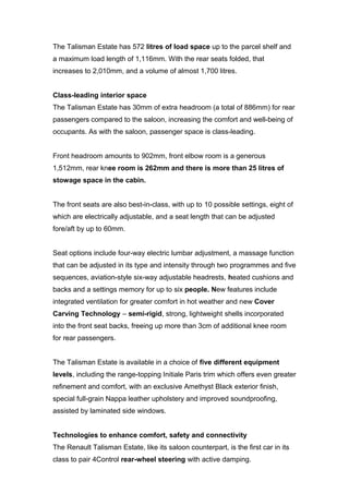 The Talisman Estate has 572 litres of load space up to the parcel shelf and
a maximum load length of 1,116mm. With the rear seats folded, that
increases to 2,010mm, and a volume of almost 1,700 litres.
Class-leading interior space
The Talisman Estate has 30mm of extra headroom (a total of 886mm) for rear
passengers compared to the saloon, increasing the comfort and well-being of
occupants. As with the saloon, passenger space is class-leading.
Front headroom amounts to 902mm, front elbow room is a generous
1,512mm, rear knee room is 262mm and there is more than 25 litres of
stowage space in the cabin.
The front seats are also best-in-class, with up to 10 possible settings, eight of
which are electrically adjustable, and a seat length that can be adjusted
fore/aft by up to 60mm.
Seat options include four-way electric lumbar adjustment, a massage function
that can be adjusted in its type and intensity through two programmes and five
sequences, aviation-style six-way adjustable headrests, heated cushions and
backs and a settings memory for up to six people. New features include
integrated ventilation for greater comfort in hot weather and new Cover
Carving Technology – semi-rigid, strong, lightweight shells incorporated
into the front seat backs, freeing up more than 3cm of additional knee room
for rear passengers.
The Talisman Estate is available in a choice of five different equipment
levels, including the range-topping Initiale Paris trim which offers even greater
refinement and comfort, with an exclusive Amethyst Black exterior finish,
special full-grain Nappa leather upholstery and improved soundproofing,
assisted by laminated side windows.
Technologies to enhance comfort, safety and connectivity
The Renault Talisman Estate, like its saloon counterpart, is the first car in its
class to pair 4Control rear-wheel steering with active damping.
 