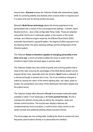 Around town, 4Control endows the Talisman Estate with extraordinary agility,
while it’s cornering stability and dexterity when evasive action is required put it
in a class of its own for driving comfort and ease.
Renault’s Multi-Sense technology allows the driving experience to be
personalised with a choice of four pre-programmed settings – Comfort, Sport,
Neutral and Eco – plus a fully configurable Perso mode. These are selected
using either the R-Link 2 multimedia system or the control on the centre
console, and influence engine response, the Efficient Dual Clutch (EDC)
automatic transmission’s gearshift pattern, the degree of effort required to turn
the steering wheel, the active damping settings and the configuration of the
4Control system.
The Talisman Estate is therefore capable of changing personality in the
blink of an eye: a short-cut button enables the driver to switch from the
Comfort to Sport mode and back again in just two clicks.
The Talisman Estate has a low centre of gravity and a driving position that is
close to the road, ensuring the advantages of the Multi-Sense system can be
enjoyed all the more, especially when the dynamic Sport mode is selected. It
is almost as though is several cars in one. The in-car ambiance changes to
match by varying the colour of the interior lighting (blue, red, sepia, green or
purple), the presentation and colour of the dashboard information display and
the engine sound.
The Talisman Estate offers Renault’s R-Link 2 connected multimedia tablet,
available in either 7-inch landscape or 8.7-inch portrait formats. R-Link 2
oversees the vehicle’s driving aids as well as the navigation, audio and
climate control functions. The touchscreen display’s features are
complemented by short-cut buttons, a multi-function rotary control on the
centre console and additional steering wheel-mounted controls.
The home pages are now configurable, enabling the driver to access the most
frequently used functions directly or to personalise the interface.
 