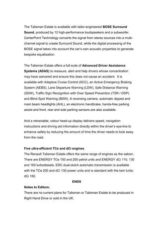 The Talisman Estate is available with tailor-engineered BOSE Surround
Sound, produced by 12 high-performance loudspeakers and a subwoofer.
CenterPoint Technology converts the signal from stereo sources into a multi-
channel signal to create Surround Sound, while the digital processing of the
BOSE signal takes into account the car’s own acoustic properties to generate
bespoke equalisation.
The Talisman Estate offers a full suite of Advanced Driver Assistance
Systems (ADAS) to reassure, alert and help drivers whose concentration
may have waivered and ensure this does not cause an accident. It is
available with Adaptive Cruise Control (ACC), an Active Emergency Braking
System (AEBS), Lane Departure Warning (LDW), Safe Distance Warning
(SDW), Traffic Sign Recognition with Over Speed Prevention (TSR / OSP)
and Blind Spot Warning (BSW). A reversing camera, automatic dipped and
main beam headlights (AHL), an electronic handbrake, hands-free parking
assist and front, rear and side parking sensors are also available.
And a retractable, colour head-up display delivers speed, navigation
instructions and driving aid information directly within the driver’s eye-line to
enhance safety by reducing the amount of time the driver needs to look away
from the road.
Five ultra-efficient TCe and dCi engines
The Renault Talisman Estate offers the same range of engines as the saloon.
There are ENERGY TCe 150 and 200 petrol units and ENERGY dCi 110, 130
and 160 turbodiesels. EDC dual-clutch automatic transmission is available
with the TCe 200 and dCi 130 power units and is standard with the twin turbo
dCi 160.
ENDS
Notes to Editors:
There are no current plans for Talisman or Talisman Estate to be produced in
Right Hand Drive or sold in the UK.
 
