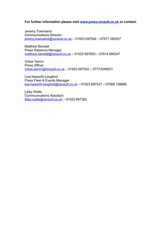 For further information please visit www.press.renault.co.uk or contact:
Jeremy Townsend
Communications Director
jeremy.townsend@renault.co.uk – 01923 697592 – 07977 289327
Matthew Bendall
Press Relations Manager
matthew.bendall@renault.co.uk – 01923 697653 – 07814 990247
Chloe Yemm
Press Officer
chloe.yemm@renault.co.uk – 01923 697342 – 07773048531
Lisa Haworth-Langford
Press Fleet & Events Manager
lisa.haworth-langford@renault.co.uk – 01923 697537 – 07968 128886
Libby Watts
Communications Assistant
libby.watts@renault.co.uk – 01923 697363
 