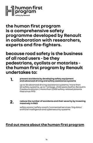 the human first program
is a comprehensive safety
programme developed by Renault
in collaboration with researchers,
experts and fire-fighters.
because road safety is the business
of all road users - be they
pedestrians, cyclists or motorists -
the human first program by Renault
undertakes to:
find out more about the human first program
1. prevent accidents by developing safety equipment
and advanced driving and safety assistance systems
up to 36 advanced driving assistance systems / more than
60 safety systems, up to 7 airbags, child seats (Isofix), Renault’s
Fixe4sure solution / more than 2,000 safety-related patents
filed since 1970
2. reduce the number of accidents and their severity by investing
massively in R&D
safety score / safety coach / connected services / big data /
artificial intelligence and cybersecurity systems
16
 