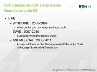 Participação da REN em projetos
financiados pela CE
EnergyIN Bruxelas | Rui Pestana | Aveiro | 21/03/2014 | Page 2
• FP6
– WINDGRID : 2006-2009
• Wind on the grid: an integrated approach
– EWIS : 2007-2010
• European Wind Integration Study
– ANEMOS.plus : 2008-2011
• Advanced Tools for the Management of Electricity Grids
with Large-Scale Wind Generation