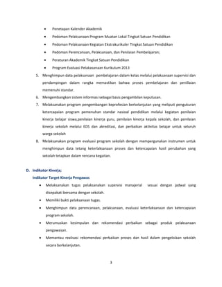 · Penetapan Kalender Akademik 
· Pedoman Pelaksanaan Program Muatan Lokal Tingkat Satuan Pendidikan 
· Pedoman Pelaksanaan Kegiatan Ekstrakurikuler Tingkat Satuan Pendidikan 
· Pedoman Perencanaan, Pelaksanaan, dan Penilaian Pembelajaran; 
· Peraturan Akademik Tingkat Satuan Pendidikan 
· Program Evaluasi Pelakasanaan Kurikulum 2013 
5. Menghimpun data pelaksanaan pembelajaran dalam kelas melalui pelaksanaan supervisi dan 
pendampingan dalam rangka memastikan bahwa proses pembelajaran dan penillaian 
memenuhi standar. 
6. Mengembangkan sistem informasi sebagai basis pengambilan keputusan. 
7. Melaksanakan program pengembangan keprofesian berkelanjutan yang meliputi pengukuran 
ketercapaian program pemenuhan standar nasioal pendidikan melalui kegiatan penilaian 
kinerja belajar siswa,penilaian kinerja guru, penilaian kinerja kepala sekolah, dan penilaian 
kinerja sekolah melalui EDS dan akreditasi, dan perbaikan aktivitas belajar untuk seluruh 
warga sekolah 
8. Melaksanakan program evaluasi program sekolah dengan mempergunakan instrumen untuk 
menghimpun data tetang keterlaksanaan proses dan ketercapaian hasil perubahan yang 
sekolah tetapkan dalam rencana kegaitan. 
D. Indikator Kinerja; 
Indikator Target Kinerja Pengawas 
· Melaksanakan tugas pelaksanakan supervisi manajerial sesuai dengan jadwal yang 
disepakati bersama dengan sekolah. 
· Memiliki bukti pelaksanaan tugas. 
· Menghimpun data perencanaan, pelaksanaan, evaluasi keterlaksanaan dan ketercapaian 
program sekolah. 
· Merumuskan kesimpulan dan rekomendasi perbaikan sebagai produk pelaksanaan 
pengawasan. 
· Memantau realisasi rekomendasi perbaikan proses dan hasil dalam pengelolaan sekolah 
secara berkelanjutan. 
3 
 