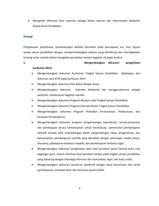· Mengelola informasi hasil supervisi sebagai bahan laporan dan rekomendasi kebijakan 
Kepala Dinas Pendidikan 
Strategi 
Pengawasan, pembinaan, pendampingan sekolah diarahkan pada pencapaian visi, misi, tujuan 
setiap satuan pendidikan dengan mempertimbangkan potensi yang dimilikinya dan meningkatkan 
sinnergi antar sekolah dalam mengelola perubahan melalui kegiatan strategis berikut: 
1. Mengembangkan dokumen pengelolaan 
kurikulum 2013; 
· Mengembangkan dokumen Kurikulum Tingkat Satuan Pendidikan (diadaptasi dari 
dokumen satu KTSP pada kurikulum 2013 
· Mengembangkan dokumen Peta Beban Belajar Siswa 
· Mengembangkan dokumen Kalender Akademik dan menggunakannya sebagai 
pedoman pelaksanaan kegiatan sekolah. 
· Mengembangkan dokumen Program Muatan Lokal Tingkat Satuan Pendidikan 
· Mengembangkan dokumen Program Ekstrakurikuler Tingkat Satuan Pendidikan 
· Mengembangkan dokumen Program Perbaikan Perencanaan, Pelaksanaan, dan 
Penilaian Pembelajaran;. 
· Mengembangkan dokumen program pengembangan keprofesian, sarana-prasarana, 
dan pembiayaan secara berkelanjutan untuk mendukung pemenuhan pembelajaran 
tematik terpadu (SD), keseimbangan dalam pengembangan sikap, pengetahuan, dan 
keterampilan, pembelajaran saintifik yang dikuatkan dengan penerapan model inkuiri, 
discovery, pebelajaran berbasis masalah, dan pembelajaran berbasis tugas. 
· Mengembangkan dokumen pengelolaan data hasil penilaian dalam bentuk buku nilai 
pegangan guru, sistem informasi hasil penilaian belajar pada tingkat satuan pendidikan 
yang didukung dengan teknologi informasi dan komunikasi, leger, dan buku induk. 
· Mengembangkan dokumen peraturan akademik sebagai dasar penentuan tata tertib 
pembelajaran, kenaikan kelas dan kelulusan peserta didik. 
4 
 