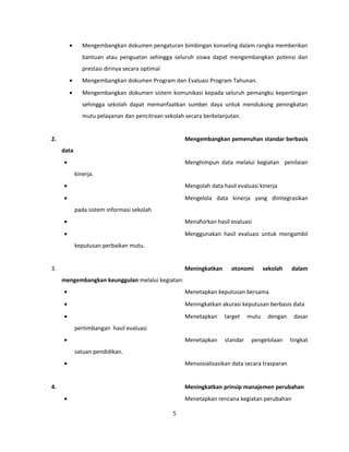 · Mengembangkan dokumen pengaturan bimbingan konseling dalam rangka memberikan 
bantuan atau penguatan sehingga seluruh siswa dapat mengembangkan potensi dan 
prestasi dirinya secara optimal 
· Mengembangkan dokumen Program dan Evaluasi Program Tahunan. 
· Mengembangkan dokumen sistem komunikasi kepada seluruh pemangku kepentingan 
sehingga sekolah dapat memanfaatkan sumber daya untuk mendukung peningkatan 
mutu pelayanan dan pencitraan sekolah secara berkelanjutan. 
2. Mengembangkan pemenuhan standar berbasis 
data 
· Menghimpun data melalui kegiatan penilaian 
kinerja. 
· Mengolah data hasil evaluasi kinerja 
· Mengelola data kinerja yang diintegrasikan 
pada sistem informasi sekolah 
· Menafsirkan hasil evaluasi 
· Menggunakan hasil evaluasi untuk mengambil 
keputusan perbaikan mutu. 
3. Meningkatkan otonomi sekolah dalam 
mengembangkan keunggulan melalui kegiatan: 
· Menetapkan keputusan bersama 
· Meningkatkan akurasi keputusan berbasis data 
· Menetapkan target mutu dengan dasar 
pertimbangan hasil evaluasi 
· Menetapkan standar pengelolaan tingkat 
satuan pendidikan. 
· Mensosialisasikan data secara trasparan 
4. Meningkatkan prinsip manajemen perubahan 
· Menetapkan rencana kegiatan perubahan 
5 
 