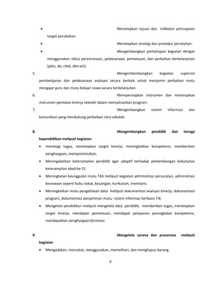 · Menetapkan tujuan dan indikator pencapaian 
target perubahan. 
· Menetapkan strategi dan prosedur perubahan. 
· Mengembangkan pentahapan kegiatan dengan 
menggunakan siklus perencanaan, pelaksanaan, pematauan, dan perbaikan berkelanjutan 
(plan, do, chek, dan act). 
5. Mengembembangkan kegiatan supervisi 
pembelajaran dan pelaksanaan evaluasi secara berkala untuk menjamin perbaikan mutu 
mengajar guru dan mutu belajar siswa secara berkelanjutan. 
6. Mempersiapkan instrumen dan menerapkan 
instrumen penilaian kinerja sekolah dalam merealisasikan program. 
7. Mengembangkan sistem informasi dan 
komunikasi yang mendukung perbaikan citra sekolah. 
8. Mengembangkan pendidik dan tenaga 
kependidikan meliputi kegiatan: 
· membagi tugas, menetapkan target kinerja, meningkatkan kompetensi, memberikan 
penghargaan, mempromosikan, 
· Meningakatkan keterampilan pendidik agar adaptif terhadap perkembangan kebutuhan 
keterampilan abad ke-21 
· Meningkatan keunggulan mutu TAS meliputi kegiatan administrasi persuratan, administrasi 
kesiswaan seperti buku induk, keuangan, kurikulum, inventaris. 
· Meningkatkan mutu pengelolaan data meliputi dokumentasi evaluasi kinerja, dokumentasi 
program, dokumentasi penjaminan mutu- sistem informasi berbasis TIK. 
· Mengelola pendidikan meliputi mengelola data pendidik, memberikan tugas, menetapkan 
target kinerja, mendapat pematauan, mendapat pelayanan peningkatan kompetensi, 
mendapatkan penghargaan/promosi 
9. Mengelola sarana dan prasarana meliputi 
kegiatan 
· Mengadakan, mencatat, menggunakan, memelihari, dan menghapus barang. 
6 
 