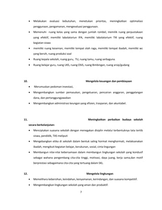 · Melakukan evaluasi kebutuhan, menetukan prioritas, meningkatkan optimaliasi 
penggunaan, pengamanan, mengevaluasi penggunaan. 
· Memenuhi ruang kelas yang sama dengan jumlah rombel, memilik ruang perpustakaan 
yang efektif, memiliki labolatoriun IPA, memiliki labolatorium TIK yang efektif, ruang 
kegiatan siswa 
· memiliki ruang kesenian, memiliki tempat olah raga, memiliki tempat ibadah, memiliki wc 
yang bersih, ruang produksi soal 
· Ruang kepala sekolah, ruang guru, TU, ruang tamu, ruang serbaguna. 
· Ruang belajar guru, ruang UKS, ruang OSIS, ruang Bimbingan, ruang arsip/gudang 
10. Mengelola keuangan dan pembiayaan 
· Merumuskan pedoman investasi, 
· Mengembangkan sumber pemasukan, pengeluaran, pencairan anggaran, penggalangan 
dana, dan pertanggungjawaban 
· Mengembangkan administrasi keungan yang efisien, trasparan, dan akuntabel. 
11. Meningkatkan perbaikan budaya sekolah 
secara berkelanjutan: 
· Menciptakan suasana sekolah dengan menegakan disiplin melalui terbentuknya tata tertib 
siswa, pendidik, TAS meliputi 
· Mengebangkan etika di sekolah dalam bentuk saling hormat menghormati, melaksanakan 
ibadah, mengikuti kegiatan belajar, kerukunan, sosial, cinta lingungan 
· Membangun nilai-nilai kebersamaan dalam membangun lingkungan sekolah yang kondusif 
sebagai wahana pengembang cita-cita tinggi, motivasi, daya juang, kerja sama,dan motif 
berprestasi sebagaimana cita-cita yang tertuang dalam SKL. 
12. Mengelola lingkungan 
· Memelihara kebersihan, keindahan, kenyamanan, kerindangan, dan suasana kompetitif. 
· Mengembangkan lingkungan sekolah yang aman dan produktif. 
7 
 